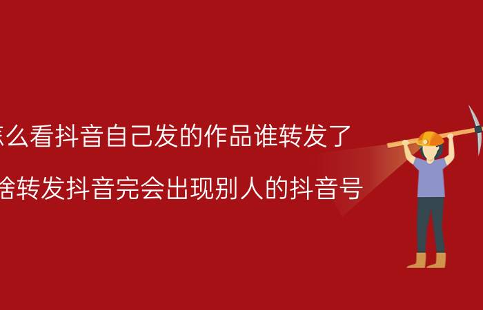 怎么看抖音自己发的作品谁转发了 为啥转发抖音完会出现别人的抖音号？